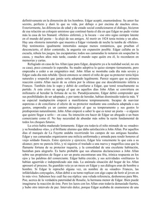 definitivamente en la dimensión de los hombres. Edgar aceptó, enamorándose. Su amor fue
secreto, perfecto y duró lo que su vida, por debajo o por encima de muchos otros.
Exteriormente, las diferencias de edad y de estado social condicionaron el diálogo, hicieron
de esa relación un coloquio amistoso que continuó hasta el día en que Edgar no pudo visitar
más la casa de los Stanard. «Helen» enfermó, y la locura —ese otro signo siempre latente
en el mundo del poeta— la alejó de sus amigos. Al morir en 1824 tenía treinta y un años.
Hay una «historia inmortal» que muestra a Edgar visitando de noche la tumba de «Helen».
Hay testimonios igualmente inmortales aunque menos románticos, que prueban el
desconcierto, el dolor contenido, la angustia sin expansión posible. Edgar callaba en la
escuela, rehuía los juegos, las escapatorias; todos sus camaradas lo notaron sin sospechar la
causa, y muchos años más tarde, cuando el mundo supo quién era él, lo recordaron en
memorias y cartas.
Refugiado en casa de los Allan (que para Edgar, despierto ya a la realidad social, no era
su casa), poco consuelo le esperaba. Su madre adoptiva lo quiso siempre tiernamente, pero
empezaba a ceder a un enigmático mal. John Allan se mostraba cada día más severo y
Edgar cada día más rebelde. Quizá entonces se enteró el niño de que su protector tenía hijos
naturales y sospechó que jamás sería adoptado legalmente. Parece seguro que su primera
reacción contra Allan nació de su cólera por la ofensa que ese descubrimiento infería a
Frances. También ésta lo supo y debió de confiarse a Edgar, que tomó resueltamente su
partido. A esta crisis se agrega el que en aquellos días John Allan se convirtiera en
millonario al heredar la fortuna de su tío. Paradójicamente, Edgar debió comprender que
sus posibilidades de ser adoptado, y por tanto de heredar, habían disminuido todavía más. Y
su especial inadaptación empezó a manifestarse tempranamente. Incapaz de suavizar
asperezas o de conciliarse el afecto de su protector mediante una conducta adaptada a sus
gustos, emprendía ya un camino anárquico al que su temperamento y sus gustos lo
predisponían naturalmente. John Allan empezó a saber lo que es tener un poeta —o alguien
que quiere llegar a serlo— en casa. Su intención era hacer de Edgar un abogado o un buen
comerciante como él. No hay necesidad de abundar más sobre la razón fundamental de
todos los choques futuros.
La crisis había madurado lentamente. Edgar era todavía el niño mimado de su «madre»
y su bondadosa «tía», y el brillante alumno que daba satisfacción a John Allan. Por aquellos
días el marqués de La Fayette andaba recorriendo los campos de sus antiguas hazañas.
Edgar y sus camaradas organizaron una milicia uniformada y armada para rendir honores al
viejo soldado francés. Entre ejercicio y ejercicio, Edgar leía vorazmente lo que caía a su
alcance; pero no parecía feliz, y ni siquiera el traslado a una nueva y magnífica casa que la
flamante fortuna de su protector requería, y la comodidad de una excelente habitación,
bastaban para alegrarlo. Es harto probable que sus altaneras declaraciones a John Allan
sobre sus propósitos de llegar a ser un poeta encontraran una fría, irónica respuesta en los
ojos y las palabras del comerciante. Edgar había crecido, y sus actividades «militares» lo
habían aguerrido e independizado aún más. La anómala situación del hogar de los Allan
apresuró el proceso. Su guardián veía ya un mozo en Edgar y sus diálogos eran de hombre a
hombre. Si Edgar le reprochó alguna vez, en nombre de su «madre» Frances, las
infidelidades conyugales, Allan debió a su turno replicar con algo capaz de herir al joven en
lo más vivo. Sabemos hoy cuál fue esa réplica: una velada referencia, deshonrosa para Mrs.
Poe, acerca de la verdadera paternidad de Rosalie, la hermana menor de Edgar. Bien puede
imaginarse la reacción de éste. Pero los lazos con los Allan eran todavía demasiado fuertes,
y hubo otro intervalo de paz. Intervalo dulce, porque Edgar acababa de enamorarse de una
 