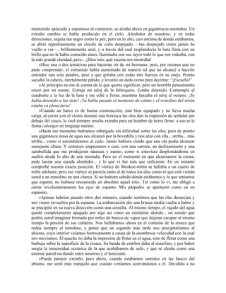 mantenido aplacado y espumoso al comienzo, se alzaba ahora en gigantescas montañas. Un
extraño cambio se había producido en el cielo. Alrededor de nosotros, y en todas
direcciones, seguía tan negro como la pez, pero en lo alto, casi encima de donde estábamos,
se abrió repentinamente un círculo de cielo despejado —tan despejado como jamás he
vuelto a ver—, brillantemente azul, y a través del cual resplandecía la luna llena con un
brillo que no le había conocido antes. Iluminaba con sus rayos todo lo que nos rodeaba, con
la más grande claridad; pero... ¡Dios mío, qué escena nos mostraba!
»Hice una o dos tentativas para hacerme oír de mi hermano, pero, por razones que no
pude comprender, el estruendo había aumentado de manera tal que no alcancé a hacerle
entender una sola palabra, pese a que gritaba con todas mis fuerzas en su oreja. Pronto
sacudió la cabeza, mortalmente pálido, y levantó un dedo como para decirme: “¡Escucha!”
»Al principio no me di cuenta de lo que quería significar, pero un horrible pensamiento
cruzó por mi mente. Extraje mi reloj de la faltriquera. Estaba detenido. Contemplé el
cuadrante a la luz de la luna y me eché a llorar, mientras lanzaba el reloj al océano. ¡Se
había detenido a las siete! ¡Ya había pasado el momento de calma y el remolino del ström
estaba en plena furia!
»Cuando un barco es de buena construcción, está bien equipado y no lleva mucha
carga, al correr con el viento durante una borrasca las olas dan la impresión de resbalar por
debajo del casco, lo cual siempre resulta extraño para un hombre de tierra firme; a eso se le
llama cabalgar en lenguaje marino.
»Hasta ese momento habíamos cabalgado sin dificultad sobre las olas; pero de pronto
una gigantesca masa de agua nos alcanzó por la bovedilla y nos alzó con ella... arriba... más
arriba... como si ascendiéramos al cielo. Jamás hubiera creído que una ola podía alcanzar
semejante altura. Y entonces empezamos a caer, con una carrera, un deslizamiento y una
zambullida que me produjeron náuseas y mareo, como si estuviera desplomándome en
sueños desde lo alto de una montaña. Pero en el momento en que alcanzamos la cresta,
pude lanzar una ojeada alrededor... y lo que vi fue más que suficiente. En un instante
comprobé nuestra exacta posición. El vórtice de Moskoe-ström se hallaba a un cuarto de
milla adelante; pero ese vórtice se parecía tanto al de todos los días como el que está viendo
usted a un remolino en una charca. Si no hubiera sabido dónde estábamos y lo que teníamos
que esperar, no hubiese reconocido en absoluto aquel sitio. Tal como lo vi, me obligó a
cerrar involuntariamente los ojos de espanto. Mis párpados se apretaron como en un
espasmo.
»Apenas habrían pasado otros dos minutos, cuando sentimos que las olas decrecían y
nos vimos envueltos por la espuma. La embarcación dio una brusca media vuelta a babor y
se precipitó en su nueva dirección como una centella. Al mismo tiempo, el rugido del agua
quedó completamente apagado por algo así como un estridente alarido... un sonido que
podría usted imaginar formado por miles de barcos de vapor que dejaran escapar al mismo
tiempo la presión de sus calderas. Nos hallábamos ahora en el cinturón de la resaca que
rodea siempre el remolino, y pensé que un segundo más tarde nos precipitaríamos al
abismo, cuyo interior veíamos borrosamente a causa de la asombrosa velocidad con la cual
nos movíamos. El queche no daba la impresión de flotar en el agua, sino de flotar como una
burbuja sobre la superficie de la resaca. Su banda de estribor daba al remolino, y por babor
surgía la inmensidad oceánica de la que acabábamos de salir, y que se alzaba como una
enorme pared oscilando entre nosotros y el horizonte.
»Puede parecer extraño, pero ahora, cuando estábamos sumidos en las fauces del
abismo, me sentí más tranquilo que cuando veníamos acercándonos a él. Decidido a no
 