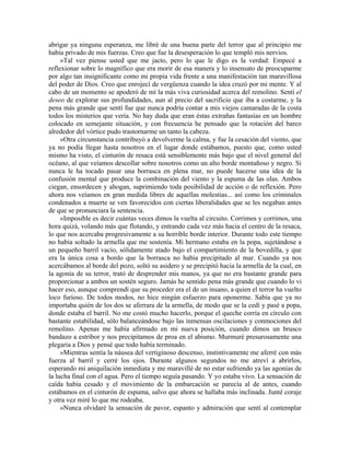 abrigar ya ninguna esperanza, me libré de una buena parte del terror que al principio me
había privado de mis fuerzas. Creo que fue la desesperación lo que templó mis nervios.
»Tal vez piense usted que me jacto, pero lo que le digo es la verdad: Empecé a
reflexionar sobre lo magnífico que era morir de esa manera y lo insensato de preocuparme
por algo tan insignificante como mi propia vida frente a una manifestación tan maravillosa
del poder de Dios. Creo que enrojecí de vergüenza cuando la idea cruzó por mi mente. Y al
cabo de un momento se apoderó de mí la más viva curiosidad acerca del remolino. Sentí el
deseo de explorar sus profundidades, aun al precio del sacrificio que iba a costarme, y la
pena más grande que sentí fue que nunca podría contar a mis viejos camaradas de la costa
todos los misterios que vería. No hay duda que eran éstas extrañas fantasías en un hombre
colocado en semejante situación, y con frecuencia he pensado que la rotación del barco
alrededor del vórtice pudo trastornarme un tanto la cabeza.
»Otra circunstancia contribuyó a devolverme la calma, y fue la cesación del viento, que
ya no podía llegar hasta nosotros en el lugar donde estábamos, puesto que, como usted
mismo ha visto, el cinturón de resaca está sensiblemente más bajo que el nivel general del
océano, al que veíamos descollar sobre nosotros como un alto borde montañoso y negro. Si
nunca le ha tocado pasar una borrasca en plena mar, no puede hacerse una idea de la
confusión mental que produce la combinación del viento y la espuma de las olas. Ambos
ciegan, ensordecen y ahogan, suprimiendo toda posibilidad de acción o de reflexión. Pero
ahora nos veíamos en gran medida libres de aquellas molestias... así como los criminales
condenados a muerte se ven favorecidos con ciertas liberalidades que se les negaban antes
de que se pronunciara la sentencia.
»Imposible es decir cuántas veces dimos la vuelta al circuito. Corrimos y corrimos, una
hora quizá, volando más que flotando, y entrando cada vez más hacia el centro de la resaca,
lo que nos acercaba progresivamente a su horrible borde interior. Durante todo este tiempo
no había soltado la armella que me sostenía. Mi hermano estaba en la popa, sujetándose a
un pequeño barril vacío, sólidamente atado bajo el compartimiento de la bovedilla, y que
era la única cosa a bordo que la borrasca no había precipitado al mar. Cuando ya nos
acercábamos al borde del pozo, soltó su asidero y se precipitó hacia la armella de la cual, en
la agonía de su terror, trató de desprender mis manos, ya que no era bastante grande para
proporcionar a ambos un sostén seguro. Jamás he sentido pena más grande que cuando lo vi
hacer eso, aunque comprendí que su proceder era el de un insano, a quien el terror ha vuelto
loco furioso. De todos modos, no hice ningún esfuerzo para oponerme. Sabía que ya no
importaba quién de los dos se aferrara de la armella, de modo que se la cedí y pasé a popa,
donde estaba el barril. No me costó mucho hacerlo, porque el queche corría en círculo con
bastante estabilidad, sólo balanceándose bajo las inmensas oscilaciones y conmociones del
remolino. Apenas me había afirmado en mi nueva posición, cuando dimos un brusco
bandazo a estribor y nos precipitamos de proa en el abismo. Murmuré presurosamente una
plegaria a Dios y pensé que todo había terminado.
»Mientras sentía la náusea del vertiginoso descenso, instintivamente me aferré con más
fuerza al barril y cerré los ojos. Durante algunos segundos no me atreví a abrirlos,
esperando mi aniquilación inmediata y me maravillé de no estar sufriendo ya las agonías de
la lucha final con el agua. Pero el tiempo seguía pasando. Y yo estaba vivo. La sensación de
caída había cesado y el movimiento de la embarcación se parecía al de antes, cuando
estábamos en el cinturón de espuma, salvo que ahora se hallaba más inclinada. Junté coraje
y otra vez miré lo que me rodeaba.
»Nunca olvidaré la sensación de pavor, espanto y admiración que sentí al contemplar
 