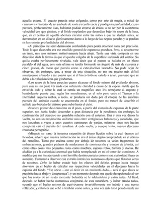 aquella escena. El queche parecía estar colgando, como por arte de magia, a mitad de
camino en el interior de un embudo de vasta circunferencia y prodigiosa profundidad, cuyas
paredes, perfectamente lisas, hubieran podido creerse de ébano, a no ser por la asombrosa
velocidad con que giraban, y el lívido resplandor que despedían bajo los rayos de la luna,
que, en el centro de aquella abertura circular entre las nubes a que he aludido antes, se
derramaban en un diluvio gloriosamente áureo a lo largo de las negras paredes y se perdían
en las remotas profundidades del abismo.
»Al principio me sentí demasiado confundido para poder observar nada con precisión.
Todo lo que alcanzaba era ese estallido general de espantosa grandeza. Pero, al recobrarme
un tanto, mis ojos miraron instintivamente hacia abajo. Tenía una vista completa en esa
dirección dada la forma en que el queche colgaba de la superficie inclinada del vórtice. Su
quilla estaba perfectamente nivelada, vale decir que el puente se hallaba en un plano
paralelo al del agua, pero esta última se tendía formando un ángulo de más de cuarenta y
cinco grados, de modo que parecía como si estuviésemos ladeados. No pude dejar de
observar, sin embargo, que, a pesar de esta situación, no me era mucho más difícil
mantenerme aferrado a mi puesto que si el barco hubiese estado a nivel; presumo que se
debía a la velocidad con que girábamos.
»Los rayos de la luna parecían querer alcanzar el fondo mismo del profundo abismo,
pero aun así no pude ver nada con suficiente claridad a causa de la espesa niebla que lo
envolvía todo y sobre la cual se cernía un magnífico arco iris semejante al angosto y
bamboleante puente que, según los musulmanes, es el solo paso entre el Tiempo y la
Eternidad. Aquella niebla, o rocío, se producía sin duda por el choque de las enormes
paredes del embudo cuando se encontraba en el fondo; pero no trataré de describir el
aullido que brotaba del abismo para subir hasta el cielo.
»Nuestro primer deslizamiento en el pozo, a partir del cinturón de espumas de la parte
superior, nos había hecho descender a gran distancia por la pendiente; sin embargo, la
continuación del descenso no guardaba relación con el anterior. Una y otra vez dimos la
vuelta, no con un movimiento uniforme sino entre vertiginosos balanceos y sacudidas, que
nos lanzaban a veces a unos cuantos centenares de yardas, mientras otras nos hacían
completar casi el circuito del remolino. A cada vuelta, y aunque lento, nuestro descenso
resultaba perceptible.
»Mirando en torno la inmensa extensión de ébano líquido sobre la cual éramos así
llevados, advertí que nuestra embarcación no era el único objeto comprendido en el abrazo
del remolino. Tanto por encima como por debajo de nosotros se veían fragmentos de
embarcaciones, grandes pedazos de maderamen de construcción y troncos de árboles, así
como otras cosas más pequeñas, tales como muebles, cajones rotos, barriles y duelas. He
aludido ya a la curiosidad anormal que había reemplazado en mí el terror del comienzo. A
medida que me iba acercando a mi horrible destino parecía como si esa curiosidad fuera en
aumento. Comencé a observar con extraño interés los numerosos objetos que flotaban cerca
de nosotros. Debo de haber estado bajo los efectos del delirio, porque hasta busqué
diversión en el hecho de calcular sus respectivas velocidades en el descenso hacia la
espuma del fondo. “Ese abeto —me oí decir en un momento dado— será el que ahora se
precipite hacia abajo y desaparezca”; y un momento después me quedé decepcionado al ver
que los restos de un navío mercante holandés se le adelantaban y caían antes. Al final,
después de haber hecho numerosas conjeturas de esta naturaleza, y haber errado todas,
ocurrió que el hecho mismo de equivocarme invariablemente me indujo a una nueva
reflexión, y entonces me eché a temblar como antes, y una vez más latió pesadamente mi
 