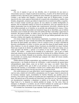 corazón.
»No era el espanto el que así me afectaba, sino el nacimiento de una nueva y
emocionante esperanza. Surgía en parte de la memoria y, en parte, de las observaciones que
acababa de hacer. Recordé la gran cantidad de restos flotantes que aparecían en la costa de
Lofoden y que habían sido tragados y devueltos luego por el Moskoe-ström. La gran
mayoría de estos restos aparecía destrozada de la manera más extraordinaria; estaban como
frotados, desgarrados, al punto que daban la impresión de un montón de astillas y esquirlas.
Pero al mismo tiempo recordé que algunos de esos objetos no estaban desfigurados en
absoluto. Me era imposible explicar la razón de esa diferencia, salvo que supusiera que los
objetos destrozados eran los que habían sido completamente absorbidos, mientras que los
otros habían penetrado en el remolino en un período más adelantado de la marea, o bien,
por alguna razón, habían descendido tan lentamente luego de ser absorbidos, que no habían
alcanzado a tocar el fondo del vórtice antes del cambio del flujo o del reflujo, según fuera el
momento. Me pareció posible, en ambos casos, que dichos restos hubieran sido devueltos
otra vez al nivel del océano, sin correr el destino de los que habían penetrado antes en el
remolino o habían sido tragados más rápidamente.
»Al mismo tiempo hice tres observaciones importantes. La primera fue que, por regla
general, los objetos de mayor tamaño descendían más rápidamente. La segunda, que entre
dos masas de igual tamaño, una esférica y otra de cualquier forma, la mayor velocidad de
descenso correspondía a la esfera. La tercera, que entre dos masas de igual tamaño, una de
ellas cilíndrica y la otra de cualquier forma, la primera era absorbida con mayor lentitud.
Desde que escapé de mi destino he podido hablar muchas veces sobre estos temas con un
viejo preceptor del distrito, y gracias a él conozco el uso de las palabras “cilindro” y
“esfera”. Me explicó —aunque me he olvidado de la explicación— que lo que yo había
observado entonces era la consecuencia natural de las formas de los objetos flotantes, y me
mostró cómo un cilindro, flotando en un remolino, ofrecía mayor resistencia a su succión y
era arrastrado con mucha mayor dificultad que cualquier otro objeto del mismo tamaño,
cualquiera fuese su forma4
.
»Había además un detalle sorprendente, que contribuía en gran medida a reformar estas
observaciones y me llenaba de deseos de verificarlas: a cada revolución de nuestra barca
sobrepasábamos algún objeto, como ser un barril, una verga o un mástil. Ahora bien,
muchos de aquellos restos, que al abrir yo por primera vez los ojos para contemplar la
maravilla del remolino, se encontraban a nuestro nivel, estaban ahora mucho más arriba y
daban la impresión de haberse movido muy poco de su posición inicial.
»No vacilé entonces en lo que debía hacer: resolví asegurarme fuertemente al barril del
cual me tenía, soltarlo de la bovedilla y precipitarme con él al agua. Llamé la atención de
mi hermano mediante signos, mostrándole los barriles flotantes que pasaban cerca de
nosotros, e hice todo lo que estaba en mi poder para que comprendiera lo que me disponía a
hacer. Me pareció que al fin entendía mis intenciones, pero fuera así o no, sacudió la cabeza
con desesperación, negándose a abandonar su asidero en la armella. Me era imposible
llegar hasta él y la situación no admitía pérdida de tiempo. Así fue como, lleno de
amargura, lo abandoné a su destino, me até al barril mediante las cuerdas que lo habían
sujetado a la bovedilla y me lancé con él al mar sin un segundo de vacilación.
»El resultado fue exactamente el que esperaba. Puesto que yo mismo le estoy haciendo
4
Ver Arquímedes, De Incidentibus in Fluido, lib. 2.
 