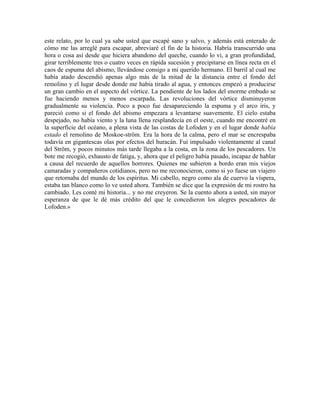 este relato, por lo cual ya sabe usted que escapé sano y salvo, y además está enterado de
cómo me las arreglé para escapar, abreviaré el fin de la historia. Habría transcurrido una
hora o cosa así desde que hiciera abandono del queche, cuando lo vi, a gran profundidad,
girar terriblemente tres o cuatro veces en rápida sucesión y precipitarse en línea recta en el
caos de espuma del abismo, llevándose consigo a mi querido hermano. El barril al cual me
había atado descendió apenas algo más de la mitad de la distancia entre el fondo del
remolino y el lugar desde donde me había tirado al agua, y entonces empezó a producirse
un gran cambio en el aspecto del vórtice. La pendiente de los lados del enorme embudo se
fue haciendo menos y menos escarpada. Las revoluciones del vórtice disminuyeron
gradualmente su violencia. Poco a poco fue desapareciendo la espuma y el arco iris, y
pareció como si el fondo del abismo empezara a levantarse suavemente. El cielo estaba
despejado, no había viento y la luna llena resplandecía en el oeste, cuando me encontré en
la superficie del océano, a plena vista de las costas de Lofoden y en el lugar donde había
estado el remolino de Moskoe-ström. Era la hora de la calma, pero el mar se encrespaba
todavía en gigantescas olas por efectos del huracán. Fui impulsado violentamente al canal
del Ström, y pocos minutos más tarde llegaba a la costa, en la zona de los pescadores. Un
bote me recogió, exhausto de fatiga, y, ahora que el peligro había pasado, incapaz de hablar
a causa del recuerdo de aquellos horrores. Quienes me subieron a bordo eran mis viejos
camaradas y compañeros cotidianos, pero no me reconocieron, como si yo fuese un viajero
que retornaba del mundo de los espíritus. Mi cabello, negro como ala de cuervo la víspera,
estaba tan blanco como lo ve usted ahora. También se dice que la expresión de mi rostro ha
cambiado. Les conté mi historia... y no me creyeron. Se la cuento ahora a usted, sin mayor
esperanza de que le dé más crédito del que le concedieron los alegres pescadores de
Lofoden.»
 