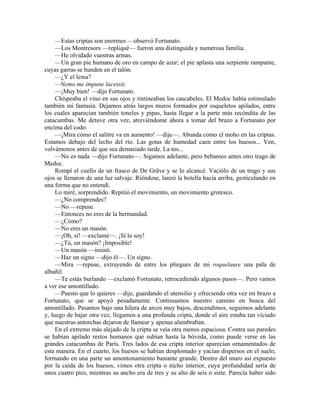 —Estas criptas son enormes —observó Fortunato.
—Los Montresors —repliqué— fueron una distinguida y numerosa familia.
—He olvidado vuestras armas.
—Un gran pie humano de oro en campo de azur; el pie aplasta una serpiente rampante,
cuyas garras se hunden en el talón.
—¿Y el lema?
—Nemo me impune lacessit.
—¡Muy bien! —dijo Fortunato.
Chispeaba el vino en sus ojos y tintineaban los cascabeles. El Medoc había estimulado
también mi fantasía. Dejamos atrás largos muros formados por esqueletos apilados, entre
los cuales aparecían también toneles y pipas, hasta llegar a la parte más recóndita de las
catacumbas. Me detuve otra vez, atreviéndome ahora a tomar del brazo a Fortunato por
encima del codo.
—¡Mira cómo el salitre va en aumento! —dije—. Abunda como el moho en las criptas.
Estamos debajo del lecho del río. Las gotas de humedad caen entre los huesos... Ven,
volvámonos antes de que sea demasiado tarde. La tos...
—No es nada —dijo Fortunato—. Sigamos adelante, pero bebamos antes otro trago de
Medoc.
Rompí el cuello de un frasco de De Grâve y se lo alcancé. Vaciólo de un trago y sus
ojos se llenaron de una luz salvaje. Riéndose, lanzó la botella hacia arriba, gesticulando en
una forma que no entendí.
Lo miré, sorprendido. Repitió el movimiento, un movimiento grotesco.
—¿No comprendes?
—No —repuse.
—Entonces no eres de la hermandad.
—¿Cómo?
—No eres un masón.
—¡Oh, sí! —exclamé—. ¡Sí lo soy!
—¿Tú, un masón? ¡Imposible!
—Un masón —insistí.
—Haz un signo —dijo él—. Un signo.
—Mira —repuse, extrayendo de entre los pliegues de mi roquelaure una pala de
albañil.
—Te estás burlando —exclamó Fortunato, retrocediendo algunos pasos—. Pero vamos
a ver ese amontillado.
—Puesto que lo quieres —dije, guardando el utensilio y ofreciendo otra vez mi brazo a
Fortunato, que se apoyó pesadamente. Continuamos nuestro camino en busca del
amontillado. Pasamos bajo una hilera de arcos muy bajos, descendimos, seguimos adelante
y, luego de bajar otra vez, llegamos a una profunda cripta, donde el aire estaba tan viciado
que nuestras antorchas dejaron de llamear y apenas alumbraban.
En el extremo más alejado de la cripta se veía otra menos espaciosa. Contra sus paredes
se habían apilado restos humanos que subían hasta la bóveda, como puede verse en las
grandes catacumbas de París. Tres lados de esa cripta interior aparecían ornamentados de
esta manera. En el cuarto, los huesos se habían desplomado y yacían dispersos en el suelo,
formando en una parte un amontonamiento bastante grande. Dentro del muro así expuesto
por la caída de los huesos, vimos otra cripta o nicho interior, cuya profundidad sería de
unos cuatro pies, mientras su ancho era de tres y su alto de seis o siete. Parecía haber sido
 