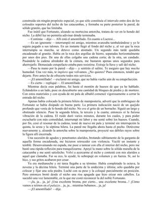 construida sin ningún propósito especial, ya que sólo constituía el intervalo entre dos de los
colosales soportes del techo de las catacumbas, y formaba su parte posterior la pared, de
sólido granito, que las limitaba.
Fue inútil que Fortunato, alzando su mortecina antorcha, tratara de ver en lo hondo del
nicho. La débil luz no permitía adivinar dónde terminaba.
—Continúa —dije—. Allí está el amontillado. En cuanto a Lucresi...
—Es un ignorante —interrumpió mi amigo, mientras avanzaba tambaleándose y yo le
seguía pegado a sus talones. En un instante llegó al fondo del nicho y, al ver que la roca
interrumpía su marcha, se detuvo como atontado. Un segundo más tarde quedaba
encadenado al granito. Había en la roca dos argollas de hierro, separadas horizontalmente
por unos dos pies. De una de ellas colgaba una cadena corta; de la otra, un candado.
Pasándole la cadena alrededor de la cintura, me bastaron apenas unos segundos para
aherrojarlo. Demasiado estupefacto estaba para resistirse. Extraje la llave y salí del nicho.
—Pasa tu mano por la pared —dije— y sentirás el salitre. Te aseguro que hay mucha
humedad. Una vez más, te imploro que volvamos. ¿No quieres? Pues entonces, tendré que
dejarte. Pero antes he de ofrecerte todos mis servicios.
—¡El amontillado! —exclamó mi amigo, que no había vuelto aún de su estupefacción.
—Es cierto —repliqué—. El amontillado.
Mientras decía esas palabras, fui hasta el montón de huesos de que ya he hablado.
Echándolos a un lado, puse en descubierto una cantidad de bloques de piedra y de mortero.
Con estos materiales y con ayuda de mi pala de albañil comencé vigorosamente a cerrar la
entrada del nicho.
Apenas había colocado la primera hilera de mampostería, advertí que la embriaguez de
Fortunato se había disipado en buena parte. La primera indicación nació de un quejido
profundo que venía de lo hondo del nicho. No era el grito de un borracho. Siguió un largo y
obstinado silencio. Puse la segunda hilera, la tercera y la cuarta; entonces oí la furiosa
vibración de la cadena. El ruido duró varios minutos, durante los cuales, y para poder
escucharlo con más comodidad, interrumpí mi labor y me senté sobre los huesos. Cuando,
por fin, cesó el resonar de la cadena, tomé de nuevo mi pala y terminé sin interrupción la
quinta, la sexta y la séptima hilera. La pared me llegaba ahora hasta el pecho. Detúveme
nuevamente y, alzando la antorcha sobre la mampostería, proyecté sus débiles rayos sobre
la figura allí encerrada.
Una sucesión de agudos y penetrantes alaridos, brotando súbitamente de la garganta de
aquella forma encadenada, me hicieron retroceder con violencia. Vacilé un instante y
temblé. Desenvainando mi espada, me puse a tantear con ella el interior del nicho, pero me
bastó una rápida reflexión para tranquilizarme. Apoyé la mano sobre la sólida muralla de la
catacumba y me sentí satisfecho. Volví a acercarme al nicho y contesté con mis alaridos a
aquel que clamaba. Fui su eco, lo ayudé, lo sobrepujé en volumen y en fuerza. Sí, así lo
hice, y sus gritos acabaron por cesar.
Ya era medianoche y mi tarea llegaba a su término. Había completado la octava, la
novena y la décima hilera. Terminé una parte de la undécima y última; sólo quedaba por
colocar y fijar una sola piedra. Luché con su peso y la coloqué parcialmente en posición.
Pero entonces brotó desde el nicho una risa apagada que hizo erizar mis cabellos. La
sucedió una voz lamentable, en la que me costó reconocer la del noble Fortunato.
—¡Ja, ja... ja, ja! ¡Una excelente broma, por cierto... una excelente broma...! ¡Cómo
vamos a reírnos en el palazzo... ja, ja... mientras bebamos... ja, ja!
—¡El amontillado! —dije.
 