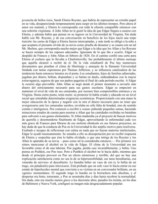 jovencita de bellos rizos, Sarah Elmira Royster, que habría de representar un extraño papel
en su vida, desapareciendo tempranamente para surgir en los últimos tiempos. Pero ahora el
amor era matinal, y Elmira lo correspondía con toda la efusión compatible entonces con
una señorita virginiana. A John Allan no le gustó la idea de que Edgar llegara a casarse con
Elmira, y además había que pensar en su ingreso en la Universidad de Virginia. Sin duda
habló con Mr. Royster, y de esa conversación en beneficio de los hijos nació una torpe
traición: las cartas de Edgar a Elmira fueron interceptadas, y más tarde se obligó a la niña a
que aceptara el presunto olvido de su novio como prueba de desamor y se casara con un tal
Mr. Shelton, que correspondía mucho mejor que Edgar a la idea que los Allan y los Royster
se hacen siempre de los esposos adecuados. Ignorante de lo que iba a ocurrir, Edgar se
despidió de Frances y John Allan en febrero de 1826. En el camino confió una carta para
Elmira al cochero que lo llevaba a Charlottesville; fue probablemente el último mensaje
que aquélla alcanzó a recibir de él. De la vida estudiantil de Poe hay numerosos
documentos que prueban el clima de libertinaje y anarquía de la flamante Universidad
fundada con tantas esperanzas por Thomas Jefferson, y su influencia catalizadora de las
tendencias hasta entonces latentes en el poeta. Los estudiantes, hijos de familias adineradas,
jugaban por dinero, bebían, disputaban y se batían en duelo, endeudándose con la mayor
extravagancia, seguros de que sus padres pagarían al final de cada período escolar. A Edgar
le ocurrió algo previsible: John Allan se negó desde el primer momento a enviarle más
dinero del estrictamente necesario para sus gastos escolares. Edgar se empecinó en
mantener el nivel de vida de sus camaradas, por razones bien comprensibles entonces y en
Virginia. Hasta cierto punto, tenía razón: su protector lo había criado y educado en un nivel
social que entrañaba determinadas exigencias económicas. Proporcionarle con una mano la
mejor educación de la época y negarle con la otra el dinero necesario para no tener que
avergonzarse ante los camaradas sureños, revelaba no sólo falta de bondad, sino de sentido
común e inteligencia. Poe comenzó a escribir a «casa» pidiendo pequeñas sumas, haciendo
minuciosos estados de cuenta para mostrar a Allan que las cantidades recibidas no bastaban
para subvenir a sus gastos elementales. Si Allan maduraba ya el proyecto de buscar motivos
de querella y desentenderse finalmente de Edgar, aprovechando la enfermedad cada vez
más grave de Frances para librarse de ese molesto obstáculo en sus futuros proyectos, no
hay duda de que la conducta de Poe en la Universidad le dio amplio motivo para resolverse.
Exaltado e incapaz de reflexionar con calma en nada que no fueran materias intelectuales,
Edgar lo ayudó insensatamente. Se sumaba a ello su desesperación por no recibir respuesta
de Elmira y sospechar que ésta lo había olvidado, o que una intriga de los Royster y los
Allan lo apartaba de su novia —pues como tal la consideraba entonces—. Por primera vez
oímos mencionar el alcohol en la vida de Edgar. El clima de la Universidad era tan
favorable como el de una taberna: Poe jugaba, perdía casi invariablemente, y bebía. Uno
piensa en Pushkin, ese Poe ruso. Pero a Pushkin el alcohol no le hacía daño, mientras que
desde el principio provocó en Poe un efecto misterioso y terrible, del que no hay una
explicación satisfactoria como no sea la de su hipersensibilidad, sus taras hereditarias, esa
«maraña de nervios» al descubierto. Le bastaba beber un vaso de ron (y lo bebía de un
trago, sin paladearlo) para intoxicarse. Está probado que un solo vaso lo hacía entrar en ese
estado de hiperlucidez mental que convierte a su víctima en un conversador brillante, en un
«genio» momentáneo. El segundo trago lo hundía en la borrachera más absoluta, y el
despertar era lento, torturante, y Poe se arrastraba días y días hasta recobrar la normalidad.
Sin duda, esto era mucho menos grave a los diecisiete años; pasados los treinta, en los días
de Baltimore y Nueva York, configuró su imagen más desgraciadamente popular.
 