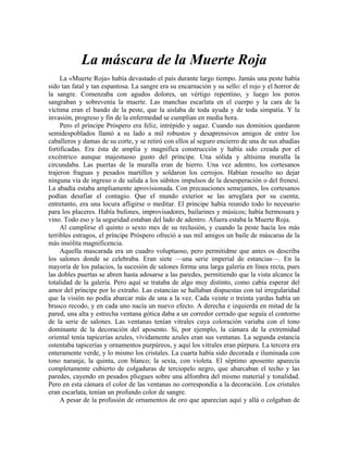 La máscara de la Muerte Roja
La «Muerte Roja» había devastado el país durante largo tiempo. Jamás una peste había
sido tan fatal y tan espantosa. La sangre era su encarnación y su sello: el rojo y el horror de
la sangre. Comenzaba con agudos dolores, un vértigo repentino, y luego los poros
sangraban y sobrevenía la muerte. Las manchas escarlata en el cuerpo y la cara de la
víctima eran el bando de la peste, que la aislaba de toda ayuda y de toda simpatía. Y la
invasión, progreso y fin de la enfermedad se cumplían en media hora.
Pero el príncipe Próspero era feliz, intrépido y sagaz. Cuando sus dominios quedaron
semidespoblados llamó a su lado a mil robustos y desaprensivos amigos de entre los
caballeros y damas de su corte, y se retiró con ellos al seguro encierro de una de sus abadías
fortificadas. Era ésta de amplia y magnífica construcción y había sido creada por el
excéntrico aunque majestuoso gusto del príncipe. Una sólida y altísima muralla la
circundaba. Las puertas de la muralla eran de hierro. Una vez adentro, los cortesanos
trajeron fraguas y pesados martillos y soldaron los cerrojos. Habían resuelto no dejar
ninguna vía de ingreso o de salida a los súbitos impulsos de la desesperación o del frenesí.
La abadía estaba ampliamente aprovisionada. Con precauciones semejantes, los cortesanos
podían desafiar el contagio. Que el mundo exterior se las arreglara por su cuenta;
entretanto, era una locura afligirse o meditar. El príncipe había reunido todo lo necesario
para los placeres. Había bufones, improvisadores, bailarines y músicos; había hermosura y
vino. Todo eso y la seguridad estaban del lado de adentro. Afuera estaba la Muerte Roja.
Al cumplirse el quinto o sexto mes de su reclusión, y cuando la peste hacía los más
terribles estragos, el príncipe Próspero ofreció a sus mil amigos un baile de máscaras de la
más insólita magnificencia.
Aquella mascarada era un cuadro voluptuoso, pero permitidme que antes os describa
los salones donde se celebraba. Eran siete —una serie imperial de estancias—. En la
mayoría de los palacios, la sucesión de salones forma una larga galería en línea recta, pues
las dobles puertas se abren hasta adosarse a las paredes, permitiendo que la vista alcance la
totalidad de la galería. Pero aquí se trataba de algo muy distinto, como cabía esperar del
amor del príncipe por lo extraño. Las estancias se hallaban dispuestas con tal irregularidad
que la visión no podía abarcar más de una a la vez. Cada veinte o treinta yardas había un
brusco recodo, y en cada uno nacía un nuevo efecto. A derecha e izquierda en mitad de la
pared, una alta y estrecha ventana gótica daba a un corredor cerrado que seguía el contorno
de la serie de salones. Las ventanas tenían vitrales cuya coloración variaba con el tono
dominante de la decoración del aposento. Si, por ejemplo, la cámara de la extremidad
oriental tenía tapicerías azules, vívidamente azules eran sus ventanas. La segunda estancia
ostentaba tapicerías y ornamentos purpúreos, y aquí los vitrales eran púrpura. La tercera era
enteramente verde, y lo mismo los cristales. La cuarta había sido decorada e iluminada con
tono naranja; la quinta, con blanco; la sexta, con violeta. El séptimo aposento aparecía
completamente cubierto de colgaduras de terciopelo negro, que abarcaban el techo y las
paredes, cayendo en pesados pliegues sobre una alfombra del mismo material y tonalidad.
Pero en esta cámara el color de las ventanas no correspondía a la decoración. Los cristales
eran escarlata, tenían un profundo color de sangre.
A pesar de la profusión de ornamentos de oro que aparecían aquí y allá o colgaban de
 