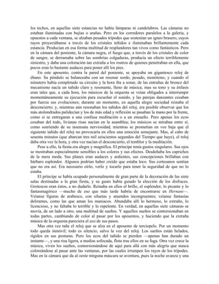 los techos, en aquellas siete estancias no había lámparas ni candelabros. Las cámaras no
estaban iluminadas con bujías o arañas. Pero en los corredores paralelos a la galería, y
opuestos a cada ventana, se alzaban pesados trípodes que sostenían un ígneo brasero, cuyos
rayos proyectábanse a través de los cristales teñidos e iluminaban brillantemente cada
estancia. Producían en esa forma multitud de resplandores tan vivos como fantásticos. Pero
en la cámara del poniente, la cámara negra, el fuego que, a través de los cristales de color
de sangre, se derramaba sobre las sombrías colgaduras, producía un efecto terriblemente
siniestro, y daba una coloración tan extraña a los rostros de quienes penetraban en ella, que
pocos eran lo bastante audaces para poner allí los pies.
En este aposento, contra la pared del poniente, se apoyaba un gigantesco reloj de
ébano. Su péndulo se balanceaba con un resonar sordo, pesado, monótono; y cuando el
minutero había completado su circuito y la hora iba a sonar, de las entrañas de bronce del
mecanismo nacía un tañido claro y resonante, lleno de música; mas su tono y su énfasis
eran tales que, a cada hora, los músicos de la orquesta se veían obligados a interrumpir
momentáneamente su ejecución para escuchar el sonido, y las parejas danzantes cesaban
por fuerza sus evoluciones; durante un momento, en aquella alegre sociedad reinaba el
desconcierto; y, mientras aún resonaban los tañidos del reloj, era posible observar que los
más atolondrados palidecían y los de más edad y reflexión se pasaban la mano por la frente,
como si se entregaran a una confusa meditación o a un ensueño. Pero apenas los ecos
cesaban del todo, livianas risas nacían en la asamblea; los músicos se miraban entre sí,
como sonriendo de su insensata nerviosidad, mientras se prometían en voz baja que el
siguiente tañido del reloj no provocaría en ellos una emoción semejante. Mas, al cabo de
sesenta minutos (que abarcan tres mil seiscientos segundos del Tiempo que huye), el reloj
daba otra vez la hora, y otra vez nacían el desconcierto, el temblor y la meditación.
Pese a ello, la fiesta era alegre y magnífica. El príncipe tenía gustos singulares. Sus ojos
se mostraban especialmente sensibles a los colores y sus efectos. Desdeñaba los caprichos
de la mera moda. Sus planes eran audaces y ardientes, sus concepciones brillaban con
bárbaro esplendor. Algunos podrían haber creído que estaba loco. Sus cortesanos sentían
que no era así. Era necesario oírlo, verlo y tocarlo para tener la seguridad de que no lo
estaba.
El príncipe se había ocupado personalmente de gran parte de la decoración de las siete
salas destinadas a la gran fiesta, y su gusto había guiado la elección de los disfraces.
Grotescos eran éstos, a no dudarlo. Reinaba en ellos el brillo, el esplendor, lo picante y lo
fantasmagórico —mucho de eso que más tarde habría de encontrarse en Hernani—.
Veíanse figuras de arabesco, con siluetas y atuendos incongruentes; veíanse fantasías
delirantes, como las que aman los maniacos. Abundaba allí lo hermoso, lo extraño, lo
licencioso, y no faltaba lo terrible y lo repelente. En verdad, en aquellas siete cámaras se
movía, de un lado a otro, una multitud de sueños. Y aquellos sueños se contorsionaban en
todas partes, cambiando de color al pasar por los aposentos, y haciendo que la extraña
música de la orquesta pareciera el eco de sus pasos.
Mas otra vez tañe el reloj que se alza en el aposento de terciopelo. Por un momento
todo queda inmóvil; todo es silencio, salvo la voz del reloj. Los sueños están helados,
rígidos en sus posturas. Pero los ecos del tañido se pierden —apenas han durado un
instante—, y una risa ligera, a medias sofocada, flota tras ellos en su fuga. Otra vez crece la
música, viven los sueños, contorsionándose de aquí para allá con más alegría que nunca
coloreándose al pasar ante las ventanas, por las cuales irrumpen los rayos de los trípodes.
Mas en la cámara que da al oeste ninguna máscara se aventura, pues la noche avanza y una
 