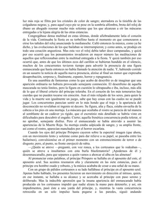 luz más roja se filtra por los cristales de color de sangre; aterradora es la tiniebla de las
colgaduras negras; y, para aquel cuyo pie se pose en la sombría alfombra, brota del reloj de
ébano un ahogado resonar mucho más solemne que los que alcanzan a oír las máscaras
entregadas a la lejana alegría de las otras estancias.
Congregábase densa multitud en estas últimas, donde afiebradamente latía el corazón
de la vida. Continuaba la fiesta en su torbellino hasta el momento en que comenzaron a
oírse los tañidos del reloj anunciando la medianoche. Calló entonces la música, como ya he
dicho, y las evoluciones de los que bailaban se interrumpieron; y como antes, se produjo en
todo una cesación angustiosa. Mas esta vez el reloj debía tañer doce campanadas, y quizá
por eso ocurrió que los pensamientos invadieron en mayor número las meditaciones de
aquellos que reflexionaban entre la multitud entregada a la fiesta. Y quizá también por eso
ocurrió que, antes de que los últimos ecos del carillón se hubieran hundido en el silencio,
muchos de los concurrentes tuvieron tiempo para advertir la presencia de una figura
enmascarada que hasta entonces no había llamado la atención de nadie. Y, habiendo corrido
en un susurro la noticia de aquella nueva presencia, alzóse al final un rumor que expresaba
desaprobación, sorpresa y, finalmente, espanto, horror y repugnancia.
En una asamblea de fantasmas como la que acabo de describir es de imaginar que una
aparición ordinaria no hubiera provocado semejante conmoción. El desenfreno de aquella
mascarada no tenía límites, pero la figura en cuestión lo ultrapasaba e iba, incluso, más allá
de lo que el liberal criterio del príncipe toleraba. En el corazón de los más temerarios hay
cuerdas que no pueden tocarse sin emoción. Aun el más relajado de los seres, para quien la
vida y la muerte son igualmente un juego, sabe que hay cosas con las cuales no se puede
jugar. Los concurrentes parecían sentir en lo más hondo que el traje y la apariencia del
desconocido no revelaban ni ingenio ni decoro. Su figura, alta y flaca, estaba envuelta de la
cabeza a los pies en una mortaja. La máscara que ocultaba el rostro se parecía de tal manera
al semblante de un cadáver ya rígido, que el escrutinio más detallado se habría visto en
dificultades para descubrir el engaño. Cierto; aquella frenética concurrencia podía tolerar, si
no aprobar, semejante disfraz. Pero el enmascarado se había atrevido a asumir las
apariencias de la Muerte Roja. Su mortaja estaba salpicada de sangre, y su amplia frente,
así como el rostro, aparecían manchados por el horror escarlata.
Cuando los ojos del príncipe Próspero cayeron sobre la espectral imagen (que ahora,
con un movimiento lento y solemne como para dar relieve a su papel, se paseaba entre los
bailarines), convulsionóse en el primer momento con un estremecimiento de terror o de
disgusto; pero, al punto, su frente enrojeció de rabia.
—¿Quién se atreve —preguntó, con voz ronca, a los cortesanos que lo rodeaban—,
quién se atreve a insultarnos con esta burla blasfematoria? ¡Apoderaos de él y
desenmascaradlo, para que sepamos a quién vamos a ahorcar al alba en las almenas!
Al pronunciar estas palabras, el príncipe Próspero se hallaba en el aposento del este, el
aposento azul. Sus acentos resonaron alta y claramente en las siete estancias, pues el
príncipe era hombre osado y robusto, y la música acababa de cesar a una señal de su mano.
Con un grupo de pálidos cortesanos a su lado hallábase el príncipe en el aposento azul.
Apenas hubo hablado, los presentes hicieron un movimiento en dirección al intruso, quien,
en ese instante, se hallaba a su alcance y se acercaba al príncipe con paso sereno y
deliberado. Mas la indecible aprensión que la insana apariencia del enmascarado había
producido en los cortesanos impidió que nadie alzara la mano para detenerlo; y así, sin
impedimentos, pasó éste a una yarda del príncipe, y, mientras la vasta concurrencia
retrocedía en un solo impulso hasta pegarse a las paredes, siguió andando
 