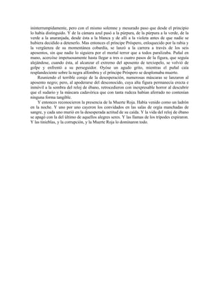 ininterrumpidamente, pero con el mismo solemne y mesurado paso que desde el principio
lo había distinguido. Y de la cámara azul pasó a la púrpura, de la púrpura a la verde, de la
verde a la anaranjada, desde ésta a la blanca y de allí a la violeta antes de que nadie se
hubiera decidido a detenerlo. Mas entonces el príncipe Próspero, enloquecido por la rabia y
la vergüenza de su momentánea cobardía, se lanzó a la carrera a través de los seis
aposentos, sin que nadie lo siguiera por el mortal terror que a todos paralizaba. Puñal en
mano, acercóse impetuosamente hasta llegar a tres o cuatro pasos de la figura, que seguía
alejándose, cuando ésta, al alcanzar el extremo del aposento de terciopelo, se volvió de
golpe y enfrentó a su perseguidor. Oyóse un agudo grito, mientras el puñal caía
resplandeciente sobre la negra alfombra y el príncipe Próspero se desplomaba muerto.
Reuniendo el terrible coraje de la desesperación, numerosas máscaras se lanzaron al
aposento negro; pero, al apoderarse del desconocido, cuya alta figura permanecía erecta e
inmóvil a la sombra del reloj de ébano, retrocedieron con inexpresable horror al descubrir
que el sudario y la máscara cadavérica que con tanta rudeza habían aferrado no contenían
ninguna forma tangible.
Y entonces reconocieron la presencia de la Muerte Roja. Había venido como un ladrón
en la noche. Y uno por uno cayeron los convidados en las salas de orgía manchadas de
sangre, y cada uno murió en la desesperada actitud de su caída. Y la vida del reloj de ébano
se apagó con la del último de aquellos alegres seres. Y las llamas de los trípodes expiraron.
Y las tinieblas, y la corrupción, y la Muerte Roja lo dominaron todo.
 