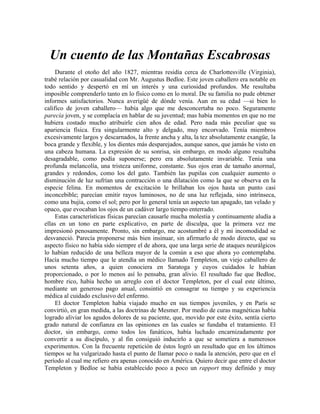Un cuento de las Montañas Escabrosas
Durante el otoño del año 1827, mientras residía cerca de Charlottesville (Virginia),
trabé relación por casualidad con Mr. Augustus Bedloe. Este joven caballero era notable en
todo sentido y despertó en mí un interés y una curiosidad profundos. Me resultaba
imposible comprenderlo tanto en lo físico como en lo moral. De su familia no pude obtener
informes satisfactorios. Nunca averigüé de dónde venía. Aun en su edad —si bien lo
califico de joven caballero— había algo que me desconcertaba no poco. Seguramente
parecía joven, y se complacía en hablar de su juventud; mas había momentos en que no me
hubiera costado mucho atribuirle cien años de edad. Pero nada más peculiar que su
apariencia física. Era singularmente alto y delgado, muy encorvado. Tenía miembros
excesivamente largos y descarnados, la frente ancha y alta, la tez absolutamente exangüe, la
boca grande y flexible, y los dientes más desparejados, aunque sanos, que jamás he visto en
una cabeza humana. La expresión de su sonrisa, sin embargo, en modo alguno resultaba
desagradable, como podía suponerse; pero era absolutamente invariable. Tenía una
profunda melancolía, una tristeza uniforme, constante. Sus ojos eran de tamaño anormal,
grandes y redondos, como los del gato. También las pupilas con cualquier aumento o
disminución de luz sufrían una contracción o una dilatación como la que se observa en la
especie felina. En momentos de excitación le brillaban los ojos hasta un punto casi
inconcebible; parecían emitir rayos luminosos, no de una luz reflejada, sino intrínseca,
como una bujía, como el sol; pero por lo general tenía un aspecto tan apagado, tan velado y
opaco, que evocaban los ojos de un cadáver largo tiempo enterrado.
Estas características físicas parecían causarle mucha molestia y continuamente aludía a
ellas en un tono en parte explicativo, en parte de disculpa, que la primera vez me
impresionó penosamente. Pronto, sin embargo, me acostumbré a él y mi incomodidad se
desvaneció. Parecía proponerse más bien insinuar, sin afirmarlo de modo directo, que su
aspecto físico no había sido siempre el de ahora, que una larga serie de ataques neurálgicos
lo habían reducido de una belleza mayor de la común a eso que ahora yo contemplaba.
Hacía mucho tiempo que le atendía un médico llamado Templeton, un viejo caballero de
unos setenta años, a quien conociera en Saratoga y cuyos cuidados le habían
proporcionado, o por lo menos así lo pensaba, gran alivio. El resultado fue que Bedloe,
hombre rico, había hecho un arreglo con el doctor Templeton, por el cual este último,
mediante un generoso pago anual, consintió en consagrar su tiempo y su experiencia
médica al cuidado exclusivo del enfermo.
El doctor Templeton había viajado mucho en sus tiempos juveniles, y en París se
convirtió, en gran medida, a las doctrinas de Mesmer. Por medio de curas magnéticas había
logrado aliviar los agudos dolores de su paciente, que, movido por este éxito, sentía cierto
grado natural de confianza en las opiniones en las cuales se fundaba el tratamiento. El
doctor, sin embargo, como todos los fanáticos, había luchado encarnizadamente por
convertir a su discípulo, y al fin consiguió inducirlo a que se sometiera a numerosos
experimentos. Con la frecuente repetición de éstos logró un resultado que en los últimos
tiempos se ha vulgarizado hasta el punto de llamar poco o nada la atención, pero que en el
período al cual me refiero era apenas conocido en América. Quiero decir que entre el doctor
Templeton y Bedloe se había establecido poco a poco un rapport muy definido y muy
 