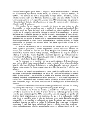 alrededor hasta tal punto que al fin me vi obligado a buscar a tientas el camino. Y entonces
una indescriptible inquietud se adueñó de mí, una especie de vacilación nerviosa, de
temblor. Temí caminar, no fuera a precipitarme en algún abismo. Recordaba, además,
extrañas historias sobre esas Montañas Escabrosas, sobre una raza extraña y fiera de
hombres que ocupaban sus bosquecillos y sus cavernas. Mil fantasías vagas me oprimieron
y desconcertaron, fantasías más afligentes por ser vagas. De improviso detuvo mi atención
el fuerte redoble de un tambor.
»Mi asombro fue por supuesto extremado. Un tambor en esas colinas era algo
desconocido. No podía sorprenderme más el sonido de la trompeta del Arcángel. Pero
entonces surgió una fuente de interés y de perplejidad aún más sorprendente. Se oyó un
extraño son de cascabel o campanilla, como de un manojo de grandes llaves, y al instante
pasó como una exhalación, lanzando un alarido, un hombre semidesnudo de rostro atezado.
Pasó tan cerca que sentí su aliento caliente en la cara. Llevaba en una mano un instrumento
compuesto por un conjunto de aros de acero, y los sacudía vigorosamente al correr. Apenas
había desaparecido en la niebla cuando, jadeando tras él, con la boca abierta y los ojos
centelleantes, se precipitó una enorme bestia. No podía equivocarme acerca de su
naturaleza. Era una hiena.
»La vista de este monstruo, en vez de aumentar mis terrores los alivió, pues ahora
estaba seguro de que soñaba, e intenté despertarme. Di unos pasos hacia adelante con
audacia, con vivacidad. Me froté los ojos. Grité. Me pellizqué los brazos. Un pequeño
manantial se presentó ante mi vista y entonces, deteniéndome, me mojé las manos, la
cabeza y el cuello. Esto pareció disipar las sensaciones equívocas que hasta entonces me
perturbaran. Me enderecé, como lo pensaba, convertido en un hombre nuevo y proseguí
tranquilo y satisfecho mi desconocido camino.
»Al fin, extenuado por el ejercicio y por cierta opresiva cerrazón de la atmósfera, me
senté bajo un árbol. En ese momento llegó un pálido resplandor de sol y la sombra de las
hojas del árbol cayó débil pero definida sobre la hierba. Pasmado, contemplé esta sombra
durante varios minutos. Su forma me dejó estupefacto. Miré hacia arriba. El árbol era una
palmera.
»Entonces me levanté apresuradamente y en un estado de terrible agitación, pues la
suposición de que estaba soñando ya no me servía. Vi, comprendí que era perfectamente
dueño de mis sentidos, y estos sentidos brindaban a mi alma un mundo de sensaciones
nuevas y singulares. El calor tornóse de pronto intolerable. La brisa estaba cargada de un
extraño olor. Un murmullo bajo, continuo, como el que surge de un río crecido pero que
corre suavemente, llegó a mis oídos, mezclado con el susurro peculiar de múltiples voces
humanas.
»Mientras escuchaba en el colmo de un asombro que no necesito describir, una fuerte y
breve ráfaga de viento disipó la niebla oprimente como por obra de magia.
»Me encontré al pie de una alta montaña y mirando una vasta llanura por la cual
serpeaba un majestuoso río. A orillas de este río había una ciudad de apariencia oriental,
como las que conocemos por las Mil y una noches, pero más singular aún que las allí
descritas. Desde mi posición, a un nivel mucho más alto que el de la ciudad, podía percibir
cada rincón y escondrijo como si estuviera delineado en un mapa. Las calles parecían
innumerables y se cruzaban irregularmente en todas direcciones, pero eran más bien
pasadizos sinuosos que calles, y bullían de habitantes. Las casas eran extrañamente
pintorescas. A cada lado había profusión de balcones, galerías, torrecillas, templetes y
minaretes fantásticamente tallados. Abundaban los bazares, y había un despliegue de ricas
 