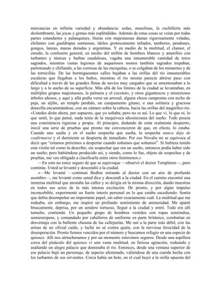 mercancías en infinita variedad y abundancia: sedas, muselinas, la cuchillería más
deslumbrante, las joyas y gemas más espléndidas. Además de estas cosas se veían por todas
partes estandartes y palanquines, literas con majestuosas damas rigurosamente veladas,
elefantes con gualdrapas suntuosas, ídolos grotescamente tallados, tambores, pendones,
gongos, lanzas, mazas doradas y argentinas. Y en medio de la multitud, el clamor, el
enredo, la confusión general, en medio del millón de hombres blancos y amarillos con
turbantes y túnicas y barbas caudalosas, vagaba una innumerable cantidad de toros
sagrados, mientras vastas legiones de asquerosos monos también sagrados trepaban,
parloteando y chillando, a las cornisas de las mezquitas, o se colgaban de los minaretes y de
las torrecillas. De las hormigueantes calles bajaban a las orillas del río innumerables
escaleras que llegaban a los baños, mientras el río mismo parecía abrirse paso con
dificultad a través de las grandes flotas de navíos muy cargados que se amontonaban a lo
largo y a lo ancho de su superficie. Más allá de los límites de la ciudad se levantaban, en
múltiples grupos majestuosos, la palmera y el cocotero, y otros gigantescos y misteriosos
árboles añosos, y aquí y allá podía verse un arrozal, alguna choza campesina con techo de
paja, un aljibe, un templo perdido, un campamento gitano, o una solitaria y graciosa
doncella encaminándose, con un cántaro sobre la cabeza, hacia las orillas del magnifico río.
«Ustedes dirán ahora, por supuesto, que yo soñaba; pero no es así. Lo que vi, lo que oí, lo
que sentí, lo que pensé, nada tenía de la inequívoca idiosincrasia del sueño. Todo poseía
una consistencia rigurosa y propia. Al principio, dudando de estar realmente despierto,
inicié una serie de pruebas que pronto me convencieron de que, en efecto, lo estaba.
Cuando uno sueña y en el sueño sospecha que sueña, la sospecha nunca deja de
confirmarse y el durmiente se despierta de inmediato. Por eso Novalis no se equivoca al
decir que “estamos próximos a despertar cuando soñamos que soñamos”. Si hubiera tenido
esta visión tal como la describo, sin sospechar que era un sueño, entonces podía haber sido
un sueño; pero habiéndose producido así, y siendo, como lo fue, objeto de sospechas y de
pruebas, me veo obligado a clasificarla entre otros fenómenos.»
—En esto no estoy seguro de que se equivoque —observó el doctor Templeton—, pero
continúe. Usted se levantó y descendió a la ciudad.
«—Me levanté —continuó Bedloe mirando al doctor con un aire de profundo
asombro—, me levanté como usted dice y descendí a la ciudad. En el camino encontré una
inmensa multitud que atestaba las calles y se dirigía en la misma dirección, dando muestras
en todos sus actos de la más intensa excitación. De pronto, y por algún impulso
inconcebible, experimenté un fuerte interés personal en lo que estaba sucediendo. Sentía
que debía desempeñar un importante papel, sin saber exactamente cuál. La multitud que me
rodeaba, sin embargo, me inspiró un profundo sentimiento de animosidad. Me aparté
bruscamente, deprisa, por un sendero tortuoso, llegué a la ciudad y entré. Todo era allí
tumulto, contienda. Un pequeño grupo de hombres vestidos con ropas semiindias,
semieuropeas, y comandado por caballeros de uniforme en parte británico, combatían en
desventaja con la bullente chusma de las callejuelas. Me uní a la parte más débil, con las
armas de un oficial caído, y luché no sé contra quién, con la nerviosa ferocidad de la
desesperación. Pronto fuimos vencidos por el número y buscamos refugio en una especie de
quiosco. Allí nos atrincheramos y por un momento estuvimos seguros. Desde una aspillera
cerca del pináculo del quiosco vi una vasta multitud, en furiosa agitación, rodeando y
asaltando un alegre palacio que dominaba el río. Entonces, desde una ventana superior de
ese palacio bajó un personaje, de aspecto afeminado, valiéndose de una cuerda hecha con
los turbantes de sus sirvientes. Cerca había un bote, en el cual huyó a la orilla opuesta del
 