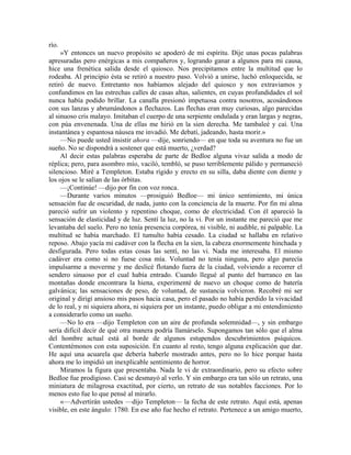 río.
»Y entonces un nuevo propósito se apoderó de mi espíritu. Dije unas pocas palabras
apresuradas pero enérgicas a mis compañeros y, logrando ganar a algunos para mi causa,
hice una frenética salida desde el quiosco. Nos precipitamos entre la multitud que lo
rodeaba. Al principio ésta se retiró a nuestro paso. Volvió a unirse, luchó enloquecida, se
retiró de nuevo. Entretanto nos habíamos alejado del quiosco y nos extraviamos y
confundimos en las estrechas calles de casas altas, salientes, en cuyas profundidades el sol
nunca había podido brillar. La canalla presionó impetuosa contra nosotros, acosándonos
con sus lanzas y abrumándonos a flechazos. Las flechas eran muy curiosas, algo parecidas
al sinuoso cris malayo. Imitaban el cuerpo de una serpiente ondulada y eran largas y negras,
con púa envenenada. Una de ellas me hirió en la sien derecha. Me tambaleé y caí. Una
instantánea y espantosa náusea me invadió. Me debatí, jadeando, hasta morir.»
—No puede usted insistir ahora —dije, sonriendo— en que toda su aventura no fue un
sueño. No se dispondrá a sostener que está muerto, ¿verdad?
Al decir estas palabras esperaba de parte de Bedloe alguna vivaz salida a modo de
réplica; pero, para asombro mío, vaciló, tembló, se puso terriblemente pálido y permaneció
silencioso. Miré a Templeton. Estaba rígido y erecto en su silla, daba diente con diente y
los ojos se le salían de las órbitas.
—¡Continúe! —dijo por fin con voz ronca.
—Durante varios minutos —prosiguió Bedloe— mi único sentimiento, mi única
sensación fue de oscuridad, de nada, junto con la conciencia de la muerte. Por fin mi alma
pareció sufrir un violento y repentino choque, como de electricidad. Con él apareció la
sensación de elasticidad y de luz. Sentí la luz, no la vi. Por un instante me pareció que me
levantaba del suelo. Pero no tenía presencia corpórea, ni visible, ni audible, ni palpable. La
multitud se había marchado. El tumulto había cesado. La ciudad se hallaba en relativo
reposo. Abajo yacía mi cadáver con la flecha en la sien, la cabeza enormemente hinchada y
desfigurada. Pero todas estas cosas las sentí, no las vi. Nada me interesaba. El mismo
cadáver era como si no fuese cosa mía. Voluntad no tenía ninguna, pero algo parecía
impulsarme a moverme y me deslicé flotando fuera de la ciudad, volviendo a recorrer el
sendero sinuoso por el cual había entrado. Cuando llegué al punto del barranco en las
montañas donde encontrara la hiena, experimenté de nuevo un choque como de batería
galvánica; las sensaciones de peso, de voluntad, de sustancia volvieron. Recobré mi ser
original y dirigí ansioso mis pasos hacia casa, pero el pasado no había perdido la vivacidad
de lo real, y ni siquiera ahora, ni siquiera por un instante, puedo obligar a mi entendimiento
a considerarlo como un sueño.
—No lo era —dijo Templeton con un aire de profunda solemnidad—, y sin embargo
sería difícil decir de qué otra manera podría llamárselo. Supongamos tan sólo que el alma
del hombre actual está al borde de algunos estupendos descubrimientos psíquicos.
Contentémonos con esta suposición. En cuanto al resto, tengo alguna explicación que dar.
He aquí una acuarela que debería haberle mostrado antes, pero no lo hice porque hasta
ahora me lo impidió un inexplicable sentimiento de horror.
Miramos la figura que presentaba. Nada le vi de extraordinario, pero su efecto sobre
Bedloe fue prodigioso. Casi se desmayó al verlo. Y sin embargo era tan sólo un retrato, una
miniatura de milagrosa exactitud, por cierto, un retrato de sus notables facciones. Por lo
menos esto fue lo que pensé al mirarlo.
«—Advertirán ustedes —dijo Templeton— la fecha de este retrato. Aquí está, apenas
visible, en este ángulo: 1780. En ese año fue hecho el retrato. Pertenece a un amigo muerto,
 