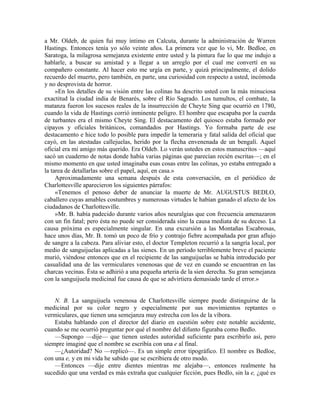 a Mr. Oldeb, de quien fui muy íntimo en Calcuta, durante la administración de Warren
Hastings. Entonces tenía yo sólo veinte años. La primera vez que lo vi, Mr. Bedloe, en
Saratoga, la milagrosa semejanza existente entre usted y la pintura fue lo que me indujo a
hablarle, a buscar su amistad y a llegar a un arreglo por el cual me convertí en su
compañero constante. Al hacer esto me urgía en parte, y quizá principalmente, el dolido
recuerdo del muerto, pero también, en parte, una curiosidad con respecto a usted, incómoda
y no desprovista de horror.
»En los detalles de su visión entre las colinas ha descrito usted con la más minuciosa
exactitud la ciudad india de Benarés, sobre el Río Sagrado. Los tumultos, el combate, la
matanza fueron los sucesos reales de la insurrección de Cheyte Sing que ocurrió en 1780,
cuando la vida de Hastings corrió inminente peligro. El hombre que escapaba por la cuerda
de turbantes era el mismo Cheyte Sing. El destacamento del quiosco estaba formado por
cipayos y oficiales británicos, comandados por Hastings. Yo formaba parte de ese
destacamento e hice todo lo posible para impedir la temeraria y fatal salida del oficial que
cayó, en las atestadas callejuelas, herido por la flecha envenenada de un bengalí. Aquel
oficial era mi amigo más querido. Era Oldeb. Lo verán ustedes en estos manuscritos —aquí
sacó un cuaderno de notas donde había varias páginas que parecían recién escritas—; en el
mismo momento en que usted imaginaba esas cosas entre las colinas, yo estaba entregado a
la tarea de detallarlas sobre el papel, aquí, en casa.»
Aproximadamente una semana después de esta conversación, en el periódico de
Charlottesville aparecieron los siguientes párrafos:
«Tenemos el penoso deber de anunciar la muerte de Mr. AUGUSTUS BEDLO,
caballero cuyas amables costumbres y numerosas virtudes le habían ganado el afecto de los
ciudadanos de Charlottesville.
»Mr. B. había padecido durante varios años neuralgias que con frecuencia amenazaron
con un fin fatal; pero ésta no puede ser considerada sino la causa mediata de su deceso. La
causa próxima es especialmente singular. En una excursión a las Montañas Escabrosas,
hace unos días, Mr. B. tomó un poco de frío y contrajo fiebre acompañada por gran aflujo
de sangre a la cabeza. Para aliviar esto, el doctor Templeton recurrió a la sangría local, por
medio de sanguijuelas aplicadas a las sienes. En un período terriblemente breve el paciente
murió, viéndose entonces que en el recipiente de las sanguijuelas se había introducido por
casualidad una de las vermiculares venenosas que de vez en cuando se encuentran en las
charcas vecinas. Ésta se adhirió a una pequeña arteria de la sien derecha. Su gran semejanza
con la sanguijuela medicinal fue causa de que se advirtiera demasiado tarde el error.»
N. B. La sanguijuela venenosa de Charlottesville siempre puede distinguirse de la
medicinal por su color negro y especialmente por sus movimientos reptantes o
vermiculares, que tienen una semejanza muy estrecha con los de la víbora.
Estaba hablando con el director del diario en cuestión sobre este notable accidente,
cuando se me ocurrió preguntar por qué el nombre del difunto figuraba como Bedlo.
—Supongo —dije— que tienen ustedes autoridad suficiente para escribirlo así, pero
siempre imaginé que el nombre se escribía con una e al final.
—¿Autoridad? No —replicó—. Es un simple error tipográfico. El nombre es Bedloe,
con una e, y en mi vida he sabido que se escribiera de otro modo.
—Entonces —dije entre dientes mientras me alejaba—, entonces realmente ha
sucedido que una verdad es más extraña que cualquier ficción, pues Bedlo, sin la e, ¿qué es
 