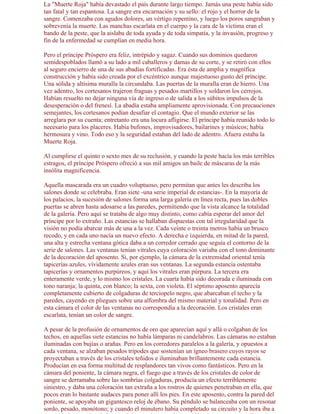 La "Muerte Roja" había devastado el país durante largo tiempo. Jamás una peste había sido
tan fatal y tan espantosa. La sangre era encarnación y su sello: el rojo y el horror de la
sangre. Comenzaba con agudos dolores, un vértigo repentino, y luego los poros sangraban y
sobrevenía la muerte. Las manchas escarlata en el cuerpo y la cara de la víctima eran el
bando de la peste, que la aislaba de toda ayuda y de toda simpatía, y la invasión, progreso y
fin de la enfermedad se cumplían en media hora.

Pero el príncipe Próspero era feliz, intrépido y sagaz. Cuando sus dominios quedaron
semidespoblados llamó a su lado a mil caballeros y damas de su corte, y se retiró con ellos
al seguro encierro de una de sus abadías fortificadas. Era ésta de amplia y magnífica
construcción y había sido creada por el excéntrico aunque majestuoso gusto del príncipe.
Una sólida y altísima muralla la circundaba. Las puertas de la muralla eran de hierro. Una
vez adentro, los cortesanos trajeron fraguas y pesados martillos y soldaron los cerrojos.
Habían resuelto no dejar ninguna vía de ingreso o de salida a los súbitos impulsos de la
desesperación o del frenesí. La abadía estaba ampliamente aprovisionada. Con precauciones
semejantes, los cortesanos podían desafiar el contagio. Que el mundo exterior se las
arreglara por su cuenta; entretanto era una locura afligirse. El príncipe había reunido todo lo
necesario para los placeres. Había bufones, improvisadores, bailarines y músicos; había
hermosura y vino. Todo eso y la seguridad estaban del lado de adentro. Afuera estaba la
Muerte Roja.

Al cumplirse el quinto o sexto mes de su reclusión, y cuando la peste hacía los más terribles
estragos, el príncipe Próspero ofreció a sus mil amigos un baile de máscaras de la más
insólita magnificencia.

Aquella mascarada era un cuadro voluptuoso, pero permitan que antes les describa los
salones donde se celebraba. Eran siete -una serie imperial de estancias-. En la mayoría de
los palacios, la sucesión de salones forma una larga galería en línea recta, pues las dobles
puertas se abren hasta adosarse a las paredes, permitiendo que la vista alcance la totalidad
de la galería. Pero aquí se trataba de algo muy distinto, como cabía esperar del amor del
príncipe por lo extraño. Las estancias se hallaban dispuestas con tal irregularidad que la
visión no podía abarcar más de una a la vez. Cada veinte o treinta metros había un brusco
recodo, y en cada uno nacía un nuevo efecto. A derecha e izquierda, en mitad de la pared,
una alta y estrecha ventana gótica daba a un corredor cerrado que seguía el contorno de la
serie de salones. Las ventanas tenían vitrales cuya coloración variaba con el tono dominante
de la decoración del aposento. Si, por ejemplo, la cámara de la extremidad oriental tenía
tapicerías azules, vívidamente azules eran sus ventanas. La segunda estancia ostentaba
tapicerías y ornamentos purpúreos, y aquí los vitrales eran púrpura. La tercera era
enteramente verde, y lo mismo los cristales. La cuarta había sido decorada e iluminada con
tono naranja; la quinta, con blanco; la sexta, con violeta. El séptimo aposento aparecía
completamente cubierto de colgaduras de terciopelo negro, que abarcaban el techo y la
paredes, cayendo en pliegues sobre una alfombra del mismo material y tonalidad. Pero en
esta cámara el color de las ventanas no correspondía a la decoración. Los cristales eran
escarlata, tenían un color de sangre.

A pesar de la profusión de ornamentos de oro que aparecían aquí y allá o colgaban de los
techos, en aquellas siete estancias no había lámparas ni candelabros. Las cámaras no estaban
iluminadas con bujías o arañas. Pero en los corredores paralelos a la galería, y opuestos a
cada ventana, se alzaban pesados trípodes que sostenían un ígneo brasero cuyos rayos se
proyectaban a través de los cristales teñidos e iluminaban brillantemente cada estancia.
Producían en esa forma multitud de resplandores tan vivos como fantásticos. Pero en la
cámara del poniente, la cámara negra, el fuego que a través de los cristales de color de
sangre se derramaba sobre las sombrías colgaduras, producía un efecto terriblemente
siniestro, y daba una coloración tan extraña a los rostros de quienes penetraban en ella, que
pocos eran lo bastante audaces para poner allí los pies. En este aposento, contra la pared del
poniente, se apoyaba un gigantesco reloj de ébano. Su péndulo se balanceaba con un resonar
sordo, pesado, monótono; y cuando el minutero había completado su circuito y la hora iba a
 