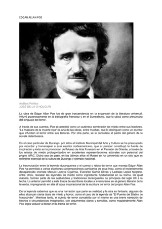 EDGAR ALLAN POE




Análisis Político
JOSÉ DE LA O HOLGUÍN

La obra de Edgar Allan Poe fue de gran trascendencia en la expansión de la literatura universal,
influyó poderosamente en la bibliografía francesa y en el Surrealismo, que la ubicó como precursora
del lenguaje del terror.

A través de sus cuentos, Poe se acreditó como un auténtico sembrador del miedo entre sus leedores.
"La máscara de la muerte roja" es una de las obras, entre muchas, que lo distinguen como un escritor
que infunden el terror entre sus lectores. Por otra parte, se le considera el padre del género de la
novela detectivesca.

En el caso particular de Durango, por años el Instituto Municipal del Arte y Cultura se ha preocupado
por recordar y homenajear a este escritor norteamericano, que al parecer constituyó la fuente de
inspiración y éxito en la promoción del Museo de Arte Funerario en el Panteón de Oriente, a través de
los relatos de miedo protagonizados en excelentes representaciones actorales con personal del
propio IMAC. Dicho sea de paso, en los últimos años el Museo se ha convertido en un sitio que es
referente esencial de la cultura de Durango y ejemplo nacional.

La trasmutación entre la leyenda duranguense y el cuento o relato de terror que maneja Edgar Allan
Poe ha permitido a varios escritores contemporáneos partidarios de esta línea, como el recientemente
desaparecido cronista Manuel Lozoya Cigarroa, Everardo Gámiz Olivas y Ladislao López Negrete,
entre otros, rescatar las leyendas de miedo como ingrediente fundamental en su trama. De igual
manera, forman parte de las costumbres y tradiciones durangueñas de principios del siglo XX a la
fecha. Lo anterior permitió a esta triada de escritores locales a aventurarse en el género literario de la
leyenda, impregnando en ella el toque inspiracional de la escritura de terror del propio Allan Poe.

De la leyenda sabemos que es una narración que parte es realidad y la otra es fantasía, algunas de
ellas alcanzan cierta dosis de miedo y horror, como el caso de la leyenda de "El Puente del Diablo de
Navacoyán". Mientras tanto, el cuento de terror concebido por sí mismo es una breve narración de
hechos o circunstancias imaginarias, con argumentos claros y sencillos, como magistralmente Allan
Poe logra seducir al lector en la trama de terror.
 