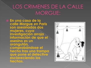LOS CRIMENES DE LA CALLE MORGUE:En una casa de la calle Morgue en Paris son asesinadas dos mujeres, cuya investigación arroja información de que el asesino es un orangután, comprobándose el hecho tras una trampa que pone el detective esclareciendo los hechos.