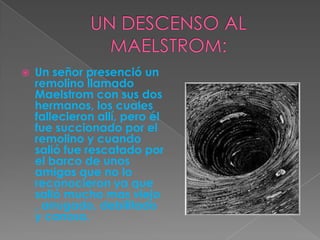 UN DESCENSO AL MAELSTROM:Un señor presenció un remolino llamado Maelstrom con sus dos hermanos, los cuales fallecieron allí, pero él fue succionado por el remolino y cuando salió fue rescatado por el barco de unos amigos que no lo reconocieron ya que salió mucho mas viejo , arrugado, debilitado y canoso.