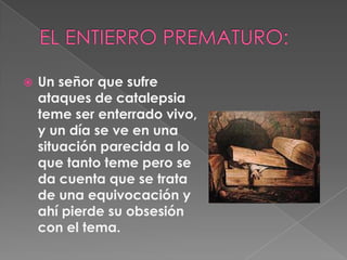 EL ENTIERRO PREMATURO:Un señor que sufre ataques de catalepsia teme ser enterrado vivo, y un día se ve en una situación parecida a lo que tanto teme pero se da cuenta que se trata de una equivocación y ahí pierde su obsesión con el tema.