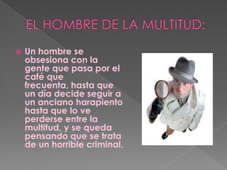 EL HOMBRE DE LA MULTITUD:Un hombre se obsesiona con la gente que pasa por el café que frecuenta, hasta que un día decide seguir a un anciano harapiento hasta que lo ve perderse entre la multitud, y se queda pensando que se trata de un horrible criminal.