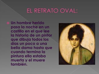 EL RETRATO OVAL:Un hombre herido pasa la noche en un castillo en el que lee la historia de un pintor que dibuja todos los días un poco a una bella dama hasta que cuando termina la pintura ella estaba muerta y el muere también.