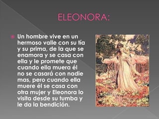 ELEONORA:Un hombre vive en un hermoso valle con su tía y su prima, de la que se enamora y se casa con ella y le promete que cuando ella muera él no se casará con nadie mas, pero cuando ella muere él se casa con otra mujer y Eleonora lo visita desde su tumba y le da la bendición.