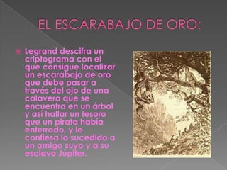 EL ESCARABAJO DE ORO:Legrand descifra un criptograma con el que consigue localizar un escarabajo de oro que debe pasar a través del ojo de una calavera que se encuentra en un árbol y así hallar un tesoro que un pirata había enterrado, y le confiesa lo sucedido a un amigo suyo y a su esclavo Júpiter.