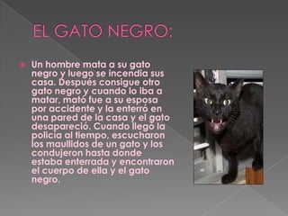 EL GATO NEGRO:Un hombre mata a su gato negro y luego se incendia sus casa. Después consigue otro gato negro y cuando lo iba a matar, mató fue a su esposa por accidente y la enterró en una pared de la casa y el gato desapareció. Cuando llegó la policía al tiempo, escucharon los maullidos de un gato y los condujeron hasta donde estaba enterrada y encontraron el cuerpo de ella y el gato negro.