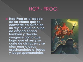 HOP - FROG:Hop Frog es el apodo de un enano que se convierte en bufón de un rey, el cual se burla de amada enana también y decide vengarse por lo que logra que el rey y su corte de disfracen y se aten unos a otros asesinándolos a  todos y luego quemándolos.