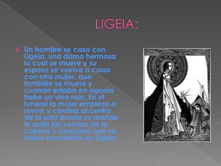 LIGEIA:Un hombre se casa con Ligeia, una dama hermosa la cual se muere y su esposo se vuelve a casar con otra mujer, que también se muere y cuando estaba en agonía bebe un vino rojo. En el funeral la mujer empieza a revivir y camina al centro de la sala donde su marido le quita las vendas de la cabeza y descubre que se había convertido en Ligeia
