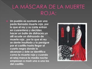 LA MÁSCARA DE LA MUERTE ROJA:Un pueblo es azotado por una peste llamada muerte roja, por lo que el rey y su corte entran en cuarentena y deciden hacer un baile de disfraces ya allí acude un disfrazado de muerte roja , por lo que el rey se siente insultado y lo persigue por el castillo hasta llegar al cuarto negro donde lo alcanzan y éste se identifica como la muerte roja y cuando el reloj marca la media noche empiezan a morir uno a uno los del castillo.