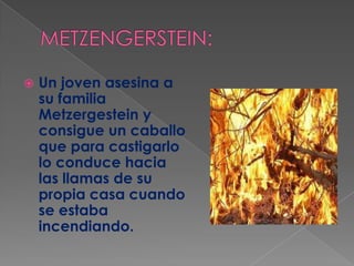 METZENGERSTEIN:Un joven asesina a su familia Metzergestein y consigue un caballo que para castigarlo lo conduce hacia las llamas de su propia casa cuando se estaba incendiando.
