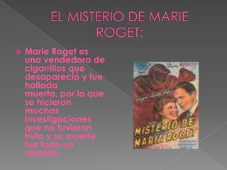 EL MISTERIO DE MARIE ROGET:Marie Roget es una vendedora de cigarrillos que desapareció y fue hallada muerta, por lo que se hicieron muchas investigaciones que no tuvieron fruto y su muerte fue todo un misterio.