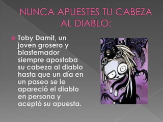 NUNCA APUESTES TU CABEZA AL DIABLO:TobyDamit, un joven grosero y blasfemador siempre apostaba su cabeza al diablo hasta que un día en un paseo se le apareció el diablo en persona y aceptó su apuesta.