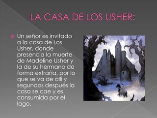 LA CASA DE LOS USHER:Un señor es invitado a la casa de Los Usher, donde presencia la muerte de MadelineUsher y la de su hermano de forma extraña, por lo que se va de allí y segundos después la casa se cae y es consumida por el lago.