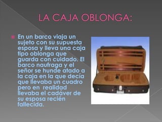 LA CAJA OBLONGA:En un barco viaja un sujeto con su supuesta esposa y lleva una caja tipo oblonga que guarda con cuidado. El barco naufraga y el señor se hunde atado a la caja en la que decía que llevaba un cuadro pero en  realidad llevaba el cadáver de su esposa recién fallecida.