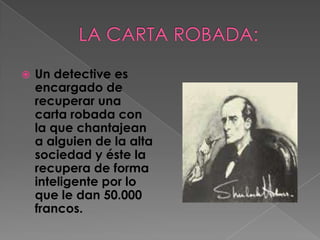 LA CARTA ROBADA:Un detective es encargado de recuperar una carta robada con la que chantajean a alguien de la alta sociedad y éste la recupera de forma inteligente por lo que le dan 50.000 francos.