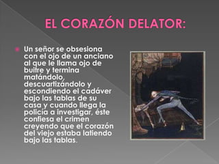 EL CORAZÓN DELATOR:Un señor se obsesiona con el ojo de un anciano al que le llama ojo de buitre y termina matándolo, descuartizándolo y escondiendo el cadáver bajo las tablas de su casa y cuando llega la policía a investigar, éste confiesa el crimen creyendo que el corazón del viejo estaba latiendo bajo las tablas.