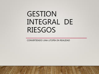 GESTION
INTEGRAL DE
RIESGOS
CONVIRTIENDO UNA UTOPÍA EN REALIDAD
 