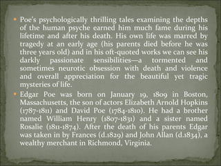 Poe’s psychologically thrilling tales examining the depths of the human psyche earned him much fame during his lifetime and after his death. His own life was marred by tragedy at an early age (his parents died before he was three years old) and in his oft-quoted works we can see his darkly passionate sensibilities—a tormented and sometimes neurotic obsession with death and violence and overall appreciation for the beautiful yet tragic mysteries of life. Edgar Poe was born on January 19, 1809 in Boston, Massachusetts, the son of actors Elizabeth Arnold Hopkins (1787-1811) and David Poe (1784-1810). He had a brother named William Henry (1807-1831) and a sister named Rosalie (1811-1874). After the death of his parents Edgar was taken in by Frances (d.1829) and John Allan (d.1834), a wealthy merchant in Richmond, Virginia. 