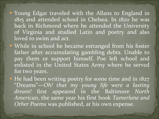 Young Edgar traveled with the Allans to England in 1815 and attended school in Chelsea. In 1820 he was back in Richmond where he attended the University of Virginia and studied Latin and poetry and also loved to swim and act.  While in school he became estranged from his foster father after accumulating gambling debts. Unable to pay them or support himself, Poe left school and enlisted in the United States Army where he served for two years.  He had been writing poetry for some time and in 1827 “Dreams”— Oh! that my young life were a lasting dream!  first appeared in the Baltimore  North American , the same year his first book  Tamerlane and Other Poems  was published, at his own expense. 