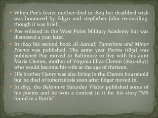 When Poe’s foster mother died in 1829 her deathbed wish was honoured by Edgar and stepfather John reconciling, though it was brief.  Poe enlisted in the West Point Military Academy but was dismissed a year later.  In 1829 his second book  Al Aaraaf, Tamerlane and Minor Poems  was published. The same year  Poems  (1831) was published Poe moved to Baltimore to live with his aunt Maria Clemm, mother of Virginia Eliza Clemm (1822-1847) who would become his wife at the age of thirteen.  His brother Henry was also living in the Clemm household but he died of tuberculosis soon after Edgar moved in.  In 1833, the  Baltimore Saturday Visiter  published some of his poems and he won a contest in it for his story “MS found in a Bottle”.  