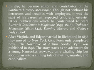 In 1835 he became editor and contributor of the  Southern Literary Messenger . Though not without his detractors and troubles with employers, it was the start of his career as respected critic and essayist. Other publications which he contributed to were  Burton’s Gentleman’s Magazine  (1839–1840),  Graham’s Magazine  (1841–1842),  Evening Mirror , and  Godey’s Lady’s Book . After Virginia and Edgar married in Richmond in 1836 they moved to New York City. Poe’s only completed novel  The Narrative of Arthur Gordon Pym  was published in 1838. The story starts as an adventure for a young Nantucket stowaway on a whaling ship but soon turns into a chilling tale of mutiny, murder, and cannibalism. 