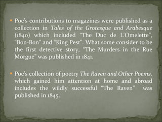 Poe’s contributions to magazines were published as a collection in  Tales of the Grotesque and Arabesque  (1840) which included “The Duc de L'Omelette”, “Bon-Bon” and “King Pest”. What some consider to be the first detective story, “The Murders in the Rue Morgue” was published in 1841. Poe’s collection of poetry  The Raven and Other Poems,  which gained him attention at home and abroad includes the wildly successful “The Raven”  was published in 1845. 