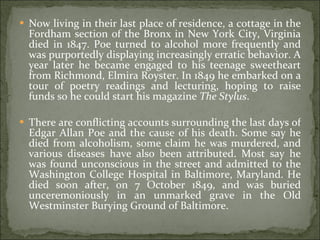 Now living in their last place of residence, a cottage in the Fordham section of the Bronx in New York City, Virginia died in 1847. Poe turned to alcohol more frequently and was purportedly displaying increasingly erratic behavior. A year later he became engaged to his teenage sweetheart from Richmond, Elmira Royster. In 1849 he embarked on a tour of poetry readings and lecturing, hoping to raise funds so he could start his magazine  The Stylus . There are conflicting accounts surrounding the last days of Edgar Allan Poe and the cause of his death. Some say he died from alcoholism, some claim he was murdered, and various diseases have also been attributed. Most say he was found unconscious in the street and admitted to the Washington College Hospital in Baltimore, Maryland. He died soon after, on 7 October 1849, and was buried unceremoniously in an unmarked grave in the Old Westminster Burying Ground of Baltimore.  