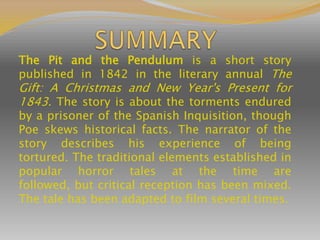 The Pit and the Pendulum is a short story
published in 1842 in the literary annual The
Gift: A Christmas and New Year's Present for
1843. The story is about the torments endured
by a prisoner of the Spanish Inquisition, though
Poe skews historical facts. The narrator of the
story describes his experience of being
tortured. The traditional elements established in
popular horror tales at the time are
followed, but critical reception has been mixed.
The tale has been adapted to film several times.
 