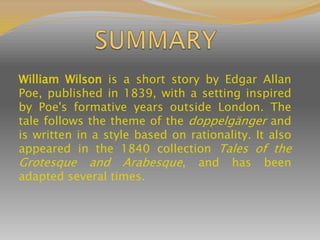 William Wilson is a short story by Edgar Allan
Poe, published in 1839, with a setting inspired
by Poe's formative years outside London. The
tale follows the theme of the doppelgänger and
is written in a style based on rationality. It also
appeared in the 1840 collection Tales of the
Grotesque and Arabesque, and has been
adapted several times.
 