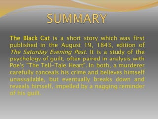 The Black Cat is a short story which was first
published in the August 19, 1843, edition of
The Saturday Evening Post. It is a study of the
psychology of guilt, often paired in analysis with
Poe's "The Tell-Tale Heart". In both, a murderer
carefully conceals his crime and believes himself
unassailable, but eventually breaks down and
reveals himself, impelled by a nagging reminder
of his guilt.
 