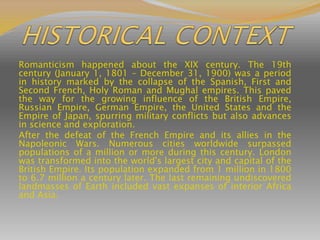 Romanticism happened about the XIX century. The 19th
century (January 1, 1801 – December 31, 1900) was a period
in history marked by the collapse of the Spanish, First and
Second French, Holy Roman and Mughal empires. This paved
the way for the growing influence of the British Empire,
Russian Empire, German Empire, the United States and the
Empire of Japan, spurring military conflicts but also advances
in science and exploration.
After the defeat of the French Empire and its allies in the
Napoleonic Wars. Numerous cities worldwide surpassed
populations of a million or more during this century. London
was transformed into the world's largest city and capital of the
British Empire. Its population expanded from 1 million in 1800
to 6.7 million a century later. The last remaining undiscovered
landmasses of Earth included vast expanses of interior Africa
and Asia.
 