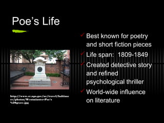 Poe’s Life
 Best known for poetry
and short fiction pieces
 Life span: 1809-1849
 Created detective story
and refined
psychological thriller
 World-wide influence
on literature
http://www.cr.nps.gov/nr/travel/baltimo
re/photos/Westminster-Poe's
%20grave.jpg
 